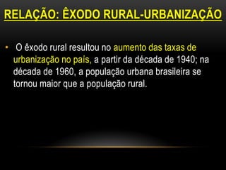 RELAÇÃO: ÊXODO RURAL-URBANIZAÇÃO

• O êxodo rural resultou no aumento das taxas de
  urbanização no país, a partir da década de 1940; na
  década de 1960, a população urbana brasileira se
  tornou maior que a população rural.
 