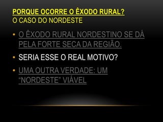 PORQUE OCORRE O ÊXODO RURAL?
O CASO DO NORDESTE
• O ÊXODO RURAL NORDESTINO SE DÁ
  PELA FORTE SECA DA REGIÃO.
• SERIA ESSE O REAL MOTIVO?
• UMA OUTRA VERDADE: UM
  “NORDESTE” VIÁVEL
 