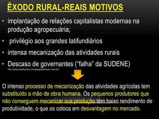 ÊXODO RURAL-REAIS MOTIVOS
• implantação de relações capitalistas modernas na
  produção agropecuária;
• privilégio aos grandes latifundiários
• intensa mecanização das atividades rurais
• Descaso de governantes (“falha” da SUDENE)
  http://www.brasilescola.com/geografia/exodo-rural.htm




O intenso processo de mecanização das atividades agrícolas tem
substituído a mão de obra humana. Os pequenos produtores que
não conseguem mecanizar sua produção têm baixo rendimento de
produtividade, o que os coloca em desvantagem no mercado.
 