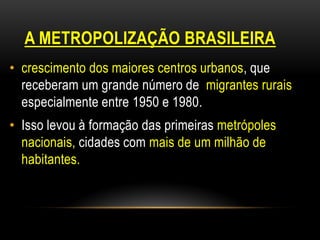 A METROPOLIZAÇÃO BRASILEIRA
• crescimento dos maiores centros urbanos, que
  receberam um grande número de migrantes rurais
  especialmente entre 1950 e 1980.
• Isso levou à formação das primeiras metrópoles
  nacionais, cidades com mais de um milhão de
  habitantes.
 
