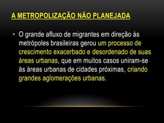 A METROPOLIZAÇÃO NÃO PLANEJADA

• O grande afluxo de migrantes em direção às
  metrópoles brasileiras gerou um processo de
  crescimento exacerbado e desordenado de suas
  áreas urbanas, que em muitos casos uniram-se
  às áreas urbanas de cidades próximas, criando
  grandes aglomerações urbanas.
 