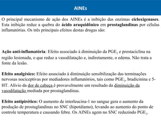 AINEs
O principal mecanismo de ação dos AINEs é a inibição das enzimas cicloxigenases.
Esta inibição reduz a quebra do ácido araquidônico em prostaglandinas por células
inflamatórias. Os três principais efeitos destas drogas são:
Ação anti-inflamatória: Efeito associado à diminuição da PGE2 e prostaciclina na
região lesionada, o que reduz a vasodilatação e, indiretamente, o edema. Não trata a
fonte da lesão.
Efeito analgésico: Efeito associado à diminuição sensibilização das terminações
nervosas nociceptivas por mediadores inflamatórios, tais como PGE2, bradicinina e 5-
HT. Alívio da dor de cabeça é provavelmente um resultado da diminuição da
vasodilatação mediada por prostaglandinas.
Efeito antipirético: O aumento de interleucina-1 no sangue gera o aumento da
produção de prostaglandinas no SNC (hipotálamo), levando ao aumento do ponto de
controle temperatura e causando febre. Os AINEs agem no SNC reduzindo PGE2.
 