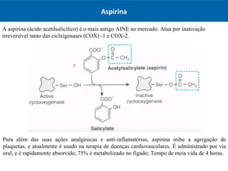 Aspirina
A aspirina (ácido acetilsalicilico) é o mais antigo AINE no mercado. Atua por inativação
irreversível tanto das ciclxigenases (COX) -1 e COX-2.
Para além das suas ações analgésicas e anti-inflamatórias, aspirina inibe a agregação de
plaquetas, e atualmente é usado na terapia de doenças cardiovasculares. É administrado por via
oral, e é rapidamente absorvido; 75% é metabolizado no fígado; Tempo de meia vida de 4 horas.
 
