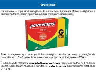Paracetamol
Paracetamol é a principal analgésico de venda livre. Apresenta efeitos analgésicos e
antipirético fortes, porém apresenta poucos efeitos anti-inflamatórios.
Estudos sugerem que este perfil farmacológico peculiar se deve a atuação do
paracetamol no SNC, especificamente em um subtipo de cicloxigenases (COX3).
É administrado oralmente e metabolizado no fígado (semi-vida de 2-4 h). Em doses
tóxicas pode causar náuseas e vómitos e (lesão hepática potencialmente fatal após
24-48 h).
 