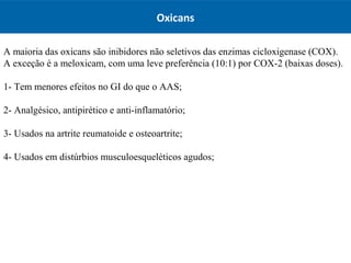 Oxicans
A maioria das oxicans são inibidores não seletivos das enzimas cicloxigenase (COX).
A exceção é a meloxicam, com uma leve preferência (10:1) por COX-2 (baixas doses).
1- Tem menores efeitos no GI do que o AAS;
2- Analgésico, antipirético e anti-inflamatório;
3- Usados na artrite reumatoide e osteoartrite;
4- Usados em distúrbios musculoesqueléticos agudos;
 