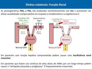 Efeitos colaterais: Função Renal
As prostaglandinas PGE2 e PGI2 são produzidas constitutivamente nos rins e promovem um
efeito vasodilatador compensatório em resposta a noradrenalina e a angiotensina II.
Em pacientes com função hepática comprometida podem causar uma Insuficiência renal
reversível.
Em pacientes que fazem uso contínuo de altas doses de AINEs por um longo tempo podem
causar a “nefropatia associada a analgésicos”. É frequentemente irreversível.
 