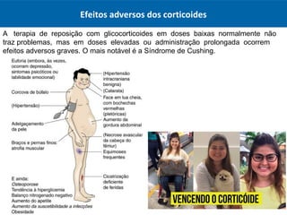A terapia de reposição com glicocorticoides em doses baixas normalmente não
traz problemas, mas em doses elevadas ou administração prolongada ocorrem
efeitos adversos graves. O mais notável é a Síndrome de Cushing.
Efeitos adversos dos corticoides
 