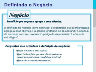 Benefício que empresa agrega a seus clientes. A definição do negócio ( core business ) é o benefício que a organização agrega a seus clientes. Há grande tendência de se confundir o negócio da empresa com seu produto. O perigo dessa confusão é a “miopia estratégica”.  Perguntas que orientam a definição de negócio: Quem é mesmo o meu cliente? Qual é o benefício que meu cliente realmente   procura ao usar o meus produtos e serviços? Quais são os nossos concorrentes? Definindo o Negócio Negócio 