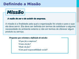 A razão de ser e de existir da empresa. A missão é a finalidade pela qual a organização foi criada e para o que ela deve servir. Ela deve ser definida em termos de satisfazer a alguma necessidade do ambiente externo e não em termos de oferecer algum produto ou serviço.  O que faz a empresa? Como ela faz? Onde ela faz? Com qual responsabilidade social? Perguntas que orientam a definição de missão: Definindo a Missão Missão 