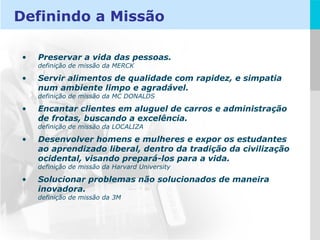 Preservar a vida das pessoas. definição de missão da MERCK Servir alimentos de qualidade com rapidez, e simpatia num ambiente limpo e agradável. definição de missão da MC DONALDS Encantar clientes em aluguel de carros e administração de frotas, buscando a excelência.  definição de missão da LOCALIZA Desenvolver homens e mulheres e expor os estudantes ao aprendizado liberal, dentro da tradição da civilização ocidental, visando prepará-los para a vida. definição de missão da Harvard University Solucionar problemas não solucionados de maneira inovadora. definição de missão da 3M Definindo a Missão 