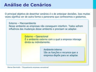 Externo – Macroambiente Nesse ambiente as empresas não conseguem interferir. Todos sofrem influência das mudanças desse ambiente e precisam se adaptar. Externo – Operacional É o ambiente externo com o qual a empresa interage direta ou indiretamente. Werner Bernholdt – “Orquestrando empresas vencedoras” O principal objetivo de desenhar cenários é o de antecipar decisões. Isso muitas vezes significa ver de outra forma o panorama que conhecemos e gostamos. Análise de Cenários 