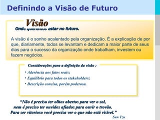 Aderência aos fatos reais; Equilíbrio para todos os stakeholders; Descrição concisa, porém poderosa. Considerações para a definição da visão : Onde queremos estar no futuro. A visão é o sonho acalentado pela organização. É a explicação de por que, diariamente, todos se levantam e dedicam a maior parte de seus dias para o sucesso da organização onde trabalham, investem ou fazem negócios. Visão “ Não é preciso ter olhos abertos para ver o sol,  nem é preciso ter ouvidos afiados para ouvir o trovão.  Para ser vitorioso você precisa ver o que não está visível.” Sun Tzu Definindo a Visão de Futuro 