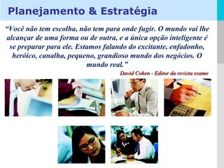 “ Você não tem escolha, não tem para onde fugir. O mundo vai lhe alcançar de uma forma ou de outra, e a única opção inteligente é se preparar para ele. Estamos falando do excitante, enfadonho, heróico, canalha, pequeno, grandioso mundo dos negócios. O mundo real.” David Cohen - Editor da revista exame Planejamento & Estratégia 