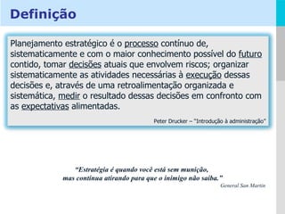 “ Estratégia é quando você está sem munição,  mas continua atirando para que o inimigo não saiba.” General San Martin Definição Planejamento estratégico é o  processo  contínuo de, sistematicamente e com o maior conhecimento possível do  futuro  contido, tomar  decisões  atuais que envolvem riscos; organizar sistematicamente as atividades necessárias à  execução  dessas decisões e, através de uma retroalimentação organizada e sistemática,  medir  o resultado dessas decisões em confronto com as  expectativas  alimentadas. Peter Drucker – “Introdução à administração” 