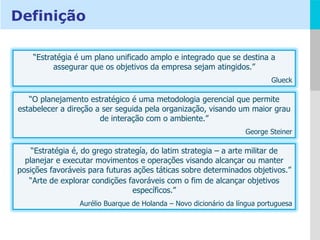 Definição “ Estratégia é um plano unificado amplo e integrado que se destina a assegurar que os objetivos da empresa sejam atingidos.” Glueck “ O planejamento estratégico é uma metodologia gerencial que permite estabelecer a direção a ser seguida pela organização, visando um maior grau de interação com o ambiente.” George Steiner “ Estratégia é, do grego strategía, do latim strategia – a arte militar de planejar e executar movimentos e operações visando alcançar ou manter posições favoráveis para futuras ações táticas sobre determinados objetivos.” “ Arte de explorar condições favoráveis com o fim de alcançar objetivos específicos.” Aurélio Buarque de Holanda – Novo dicionário da língua portuguesa 
