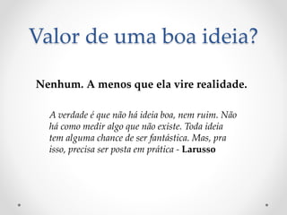 Valor de uma boa ideia?
Nenhum. A menos que ela vire realidade.
A verdade é que não há ideia boa, nem ruim. Não
há como medir algo que não existe. Toda ideia
tem alguma chance de ser fantástica. Mas, pra
isso, precisa ser posta em prática - Larusso
 