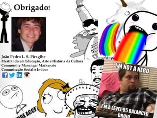 Obrigado!
João Pedro L. S. Piragibe
Mestrando em Educação, Arte e História da Cultura
Community Mananger Mackenzie
Comunicação Social e Indoor
 