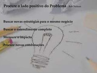 Procure o lado positivo do Problema - Bob Nelson
Buscar novas estratégias para o mesmo negócio
Buscar o entendimento completo
Mensure o impacto
Procure novas combinações
 