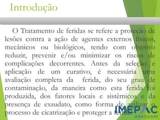 Introdução
O Tratamento de feridas se refere a proteção de
lesões contra a ação de agentes externos físicos,
mecânicos ou biológicos, tendo com objetivo
reduzir, prevenir e/ou minimizar os riscos de
complicações decorrentes. Antes da seleção e
aplicação de um curativo, é necessária uma
avaliação completa da ferida, do seu grau de
contaminação, da maneira como esta ferida foi
produzida, dos fatores locais e sistêmicos e da
presença de exsudato, como forma de agilizar o
processo de cicatrização e proteger a ferida.
 