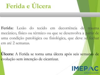 Ferida e Úlcera
Ferida: Lesão do tecido em decorrência de trauma
mecânico, físico ou térmico ou que se desenvolva a partir de
uma condição patológica ou fisiológica, que deve se fechar
em até 2 semanas.
Úlcera: A Ferida se torna uma úlcera após seis semanas de
evolução sem intenção de cicatrizar.
 