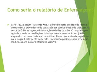 Como seria o relatório de Enfermagem?
 03/11/2022 21:30 - Paciente MVSJ, admitido nesta unidade de Pronto
atendimento proveniente de casa após ter sofrido queda de bicicleta há
cerca de 3 horas segundo informação colhidas da mãe. Criança chegou
agitada e ao fazer avaliação clínica apresenta escoriação em joelho
esquerdo com característica traumática, limpa contaminada, aguda em
em estágio 3 pela perda de tecido. Encaminho paciente para avaliação
médica. Mauro Junior Enfermeiro 288993.
 
