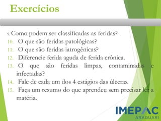 Exercícios
9. Como podem ser classificadas as feridas?
10. O que são feridas patológicas?
11. O que são feridas iatrogênicas?
12. Diferencie ferida aguda de ferida crônica.
13. O que são feridas limpas, contaminadas e
infectadas?
14. Fale de cada um dos 4 estágios das úlceras.
15. Faça um resumo do que aprendeu sem precisar ler a
matéria.
 