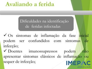 Avaliando a ferida
Dificuldades na identificação
de feridas infectadas
✓ Os sintomas de inflamação da fase inicial
podem ser confundidos com sintomas de
infecção;
✓ Doentes imunossupressos podem não
apresentar sintomas clássicos de inflamação ou
sequer de infecção;
 