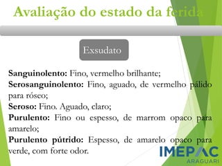 Avaliação do estado da ferida
Exsudato
Sanguinolento: Fino, vermelho brilhante;
Serosanguinolento: Fino, aguado, de vermelho pálido
para róseo;
Seroso: Fino. Aguado, claro;
Purulento: Fino ou espesso, de marrom opaco para
amarelo;
Purulento pútrido: Espesso, de amarelo opaco para
verde, com forte odor.
 