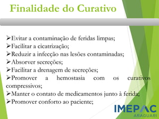 Finalidade do Curativo
➢Evitar a contaminação de feridas limpas;
➢Facilitar a cicatrização;
➢Reduzir a infecção nas lesões contaminadas;
➢Absorver secreções;
➢Facilitar a drenagem de secreções;
➢Promover a hemostasia com os curativos
compressivos;
➢Manter o contato de medicamentos junto à ferida;
➢Promover conforto ao paciente;
 