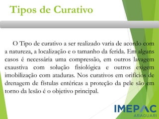 Tipos de Curativo
O Tipo de curativo a ser realizado varia de acordo com
a natureza, a localização e o tamanho da ferida. Em alguns
casos é necessária uma compressão, em outros lavagem
exaustiva com solução fisiológica e outros exigem
imobilização com ataduras. Nos curativos em orifícios de
drenagem de fístulas entéricas a proteção da pele são em
torno da lesão é o objetivo principal.
 