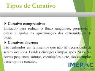 Tipos de Curativo
➢ Curativo compressivo:
Utilizado para reduzir o fluxo sanguíneo, promover a
estase e ajudar na aproximação das extremidades da
lesão.
➢ Curativos abertos:
São realizados em ferimentos que não há necessidade de
serem ocluídos. Feridas cirúrgicas limpas após 24 horas,
cortes pequenos, suturas, escoriações e etc, são exemplos
deste tipo de curativo.
 