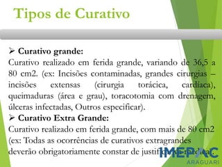 ➢ Curativo grande:
Curativo realizado em ferida grande, variando de 36,5 a
80 cm2. (ex: Incisões contaminadas, grandes cirurgias –
incisões extensas (cirurgia torácica, cardíaca),
queimaduras (área e grau), toracotomia com drenagem,
úlceras infectadas, Outros especificar).
➢ Curativo Extra Grande:
Curativo realizado em ferida grande, com mais de 80 cm2
(ex: Todas as ocorrências de curativos extragrandes
deverão obrigatoriamente constar de justificativa médica).
Tipos de Curativo
 