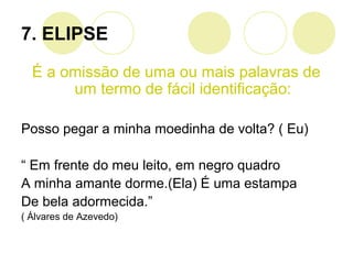 7. ELIPSE
É a omissão de uma ou mais palavras de
um termo de fácil identificação:
Posso pegar a minha moedinha de volta? ( Eu)
“ Em frente do meu leito, em negro quadro
A minha amante dorme.(Ela) É uma estampa
De bela adormecida.”
( Álvares de Azevedo)
 