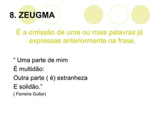 8. ZEUGMA
É a omissão de uma ou mais palavras já
expressas anteriormente na frase.
“ Uma parte de mim
É multidão:
Outra parte ( é) estranheza
E solidão.”
( Ferreira Gullar)
 