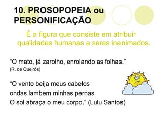 10. PROSOPOPEIA ou
PERSONIFICAÇÃO
É a figura que consiste em atribuir
qualidades humanas a seres inanimados.
“O mato, já zarolho, enrolando as folhas.”
(R. de Queirós)
“O vento beija meus cabelos
ondas lambem minhas pernas
O sol abraça o meu corpo.” (Lulu Santos)
 