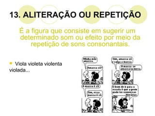 13. ALITERAÇÃO OU REPETIÇÃO
É a figura que consiste em sugerir um
determinado som ou efeito por meio da
repetição de sons consonantais.
 Viola violeta violenta
violada...
 