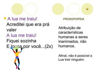 PROSOPOPEIA
Atribuição de
características
humanas a seres
inanimados, não
humanos.
Afinal, não é possível a
Lua trair ninguém.
A lua me traiu!
Acreditei que era prá
valer
A lua me traiu!
Fiquei sozinha
E louca por você...(2x)
 