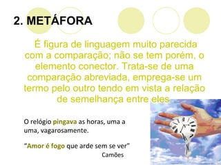 É figura de linguagem muito parecida
com a comparação; não se tem porém, o
elemento conector. Trata-se de uma
comparação abreviada, emprega-se um
termo pelo outro tendo em vista a relação
de semelhança entre eles.
2. METÁFORA
O relógio pingava as horas, uma a
uma, vagarosamente.
“Amor é fogo que arde sem se ver”
Camões
 
