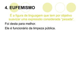 4. EUFEMISMO
É a figura de linguagem que tem por objetivo
suavizar uma expressão considerada “pesada”.
Foi desta para melhor.
Ele é funcionário da limpeza pública.
 