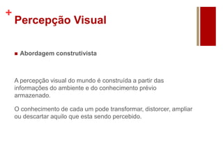 +
Percepção Visual
 Abordagem construtivista
A percepção visual do mundo é construída a partir das
informações do ambiente e do conhecimento prévio
armazenado.
O conhecimento de cada um pode transformar, distorcer, ampliar
ou descartar aquilo que esta sendo percebido.
 