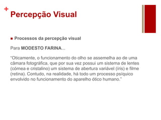 +
Percepção Visual
 Processos da percepção visual
Para MODESTO FARINA...
“Oticamente, o funcionamento do olho se assemelha ao de uma
câmara fotográfica, que por sua vez possui um sistema de lentes
(córnea e cristalino) um sistema de abertura variável (íris) e filme
(retina). Contudo, na realidade, há todo um processo psíquico
envolvido no funcionamento do aparelho ótico humano.”
 