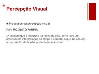 +
Percepção Visual
 Processos da percepção visual
Para MODESTO FARINA...
“A imagem que é impressa na retina do olho, sofre todo um
processo de interpretação ao atingir o cérebro, o que lhe confere
uma complexidade não existente na máquina.”
 
