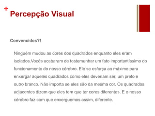 +
Percepção Visual
Convencidos?!
Ninguém mudou as cores dos quadrados enquanto eles eram
isolados.Vocês acabaram de testemunhar um fato importantíssimo do
funcionamento do nosso cérebro. Ele se esforça ao máximo para
enxergar aqueles quadrados como eles deveriam ser, um preto e
outro branco. Não importa se eles são da mesma cor. Os quadrados
adjacentes dizem que eles tem que ter cores diferentes. E o nosso
cérebro faz com que enxerguemos assim, diferente.
 