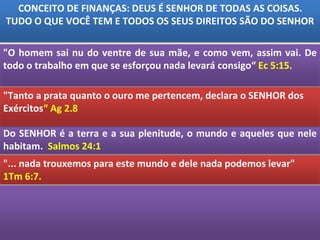 Do SENHOR é a terra e a sua plenitude, o mundo e aqueles que nele
habitam. Salmos 24:1
CONCEITO DE FINANÇAS: DEUS É SENHOR DE TODAS AS COISAS.
TUDO O QUE VOCÊ TEM E TODOS OS SEUS DIREITOS SÃO DO SENHOR
"O homem sai nu do ventre de sua mãe, e como vem, assim vai. De
todo o trabalho em que se esforçou nada levará consigo“ Ec 5:15.
"... nada trouxemos para este mundo e dele nada podemos levar"
1Tm 6:7.
"Tanto a prata quanto o ouro me pertencem, declara o SENHOR dos
Exércitos“ Ag 2.8
 