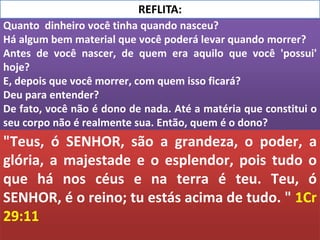 Quanto dinheiro você tinha quando nasceu?
Há algum bem material que você poderá levar quando morrer?
Antes de você nascer, de quem era aquilo que você 'possui'
hoje?
E, depois que você morrer, com quem isso ficará?
Deu para entender?
De fato, você não é dono de nada. Até a matéria que constitui o
seu corpo não é realmente sua. Então, quem é o dono?
REFLITA:
"Teus, ó SENHOR, são a grandeza, o poder, a
glória, a majestade e o esplendor, pois tudo o
que há nos céus e na terra é teu. Teu, ó
SENHOR, é o reino; tu estás acima de tudo. " 1Cr
29:11
 