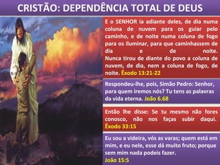 CRISTÃO: DEPENDÊNCIA TOTAL DE DEUS
E o SENHOR ia adiante deles, de dia numa
coluna de nuvem para os guiar pelo
caminho, e de noite numa coluna de fogo
para os iluminar, para que caminhassem de
dia e de noite.
Nunca tirou de diante do povo a coluna de
nuvem, de dia, nem a coluna de fogo, de
noite. Êxodo 13:21-22
Respondeu-lhe, pois, Simão Pedro: Senhor,
para quem iremos nós? Tu tens as palavras
da vida eterna. João 6.68
Então lhe disse: Se tu mesmo não fores
conosco, não nos faças subir daqui.
Êxodo 33:15
Eu sou a videira, vós as varas; quem está em
mim, e eu nele, esse dá muito fruto; porque
sem mim nada podeis fazer.
João 15:5
 