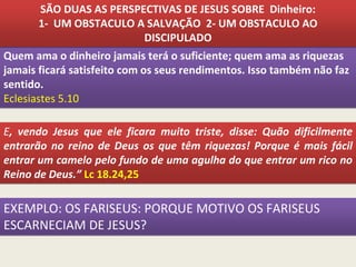 Quem ama o dinheiro jamais terá o suficiente; quem ama as riquezas
jamais ficará satisfeito com os seus rendimentos. Isso também não faz
sentido.
Eclesiastes 5.10
E, vendo Jesus que ele ficara muito triste, disse: Quão dificilmente
entrarão no reino de Deus os que têm riquezas! Porque é mais fácil
entrar um camelo pelo fundo de uma agulha do que entrar um rico no
Reino de Deus.” Lc 18.24,25
SÃO DUAS AS PERSPECTIVAS DE JESUS SOBRE Dinheiro:
1- UM OBSTACULO A SALVAÇÃO 2- UM OBSTACULO AO
DISCIPULADO
EXEMPLO: OS FARISEUS: PORQUE MOTIVO OS FARISEUS
ESCARNECIAM DE JESUS?
 