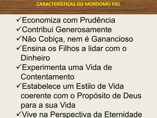 CARACTERÍSTICAS DO MORDOMO FIEL
Economiza com Prudência
Contribui Generosamente
Não Cobiça, nem é Ganancioso
Ensina os Filhos a lidar com o
Dinheiro
Experimenta uma Vida de
Contentamento
Estabelece um Estilo de Vida
coerente com o Propósito de Deus
para a sua Vida
Vive na Perspectiva da Eternidade
 