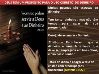 DEUS TEM UM PRÓPOSITO PARA O USO CORRETO DO DINHEIRO.
Muitas pessoas são escravas do
dinheiro.
Tem tanto dinheiro , mas não têm
tempo para gozar da sua
prosperidade!
Desejo de acumular - Domínio
Cristão – Reconhecer que o
dinheiro é uma ferramenta que
deve ser empregada em boas obras,
e não nosso senhor.
Tática do diabo é apagar o zelo do
cristão com preocupações
financeiras (Mateus 13:22).
 