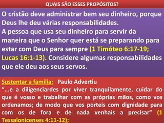 QUAIS SÃO ESSES PROPÓSITOS?
O cristão deve administrar bem seu dinheiro, porque
Deus lhe deu várias responsabilidades.
A pessoa que usa seu dinheiro para servir da
maneira que o Senhor quer está se preparando para
estar com Deus para sempre (1 Timóteo 6:17-19;
Lucas 16:1-13). Considere algumas responsabilidades
que ele deu aos seus servos.
Sustentar a família: Paulo Advertiu
“...e a diligenciardes por viver tranquilamente, cuidar do
que é vosso e trabalhar com as próprias mãos, como vos
ordenamos; de modo que vos porteis com dignidade para
com os de fora e de nada venhais a precisar” (1
Tessalonicenses 4:11-12);
 